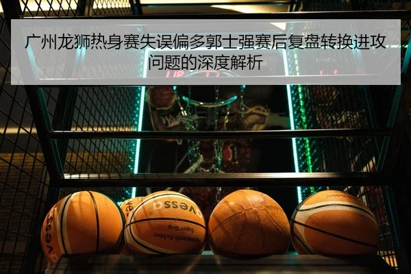 广州龙狮热身赛失误偏多郭士强赛后复盘转换进攻问题的深度解析