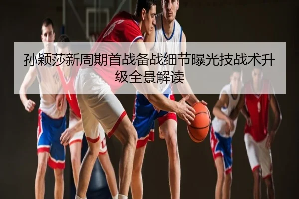 孙颖莎新周期首战备战细节曝光技战术升级全景解读
