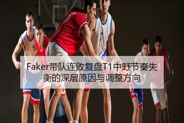 Faker带队连败复盘T1中野节奏失衡的深层原因与调整方向