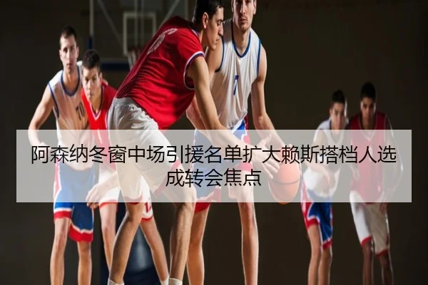 阿森纳冬窗中场引援名单扩大赖斯搭档人选成转会焦点