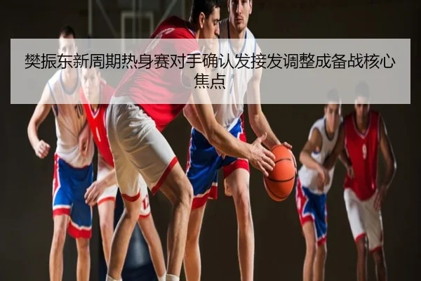 樊振东新周期热身赛对手确认发接发调整成备战核心焦点